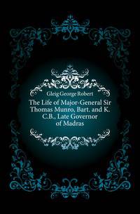 The Life of Major-General Sir Thomas Munro, Bart. and K.C.B., Late Governor of Madras