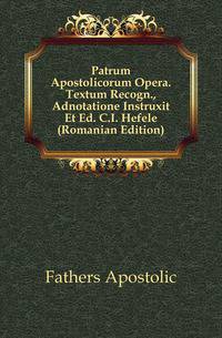 Patrum Apostolicorum Opera. Textum Recogn., Adnotatione Instruxit Et Ed. C.I. Hefele (Romanian Edition)