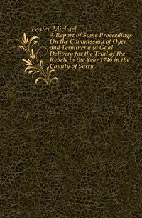 A Report of Some Proceedings On the Commission of Oyer and Terminer and Goal Delivery for the Trial of the Rebels in the Year 1746 in the County of Surry