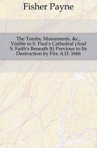 The Tombs, Monuments, &amp;c., Visible in S. Paul's Cathedral (And S. Faith's Beneath It) Previous to Its Destruction by Fire A.D. 1666