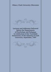 Lectures and Addresses Delivered Before the Departments of Psychology and Pedagogy in Celebration of the Twentieth Anniversary of the Opening of Clark University. September, 1909 ...