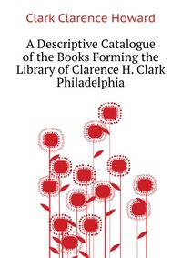 A Descriptive Catalogue of the Books Forming the Library of Clarence H. Clark ... Philadelphia