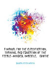 A Manual for the Classification, Training, and Education of the Feeble-Minded, Imbecile, &amp; Idiotic