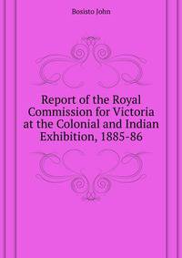 ... Report of the Royal Commission for Victoria at the Colonial and Indian Exhibition, 1885-86 ...