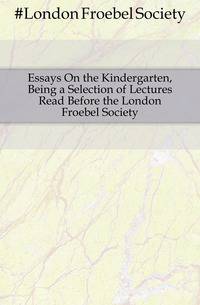Essays On the Kindergarten, Being a Selection of Lectures Read Before the London Froebel Society