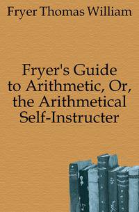 Fryer's Guide to Arithmetic, Or, the Arithmetical Self-Instructer