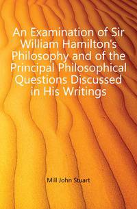 An Examination of Sir William Hamilton's Philosophy and of the Principal Philosophical Questions Discussed in His Writings