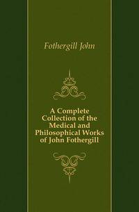 A Complete Collection of the Medical and Philosophical Works of John Fothergill