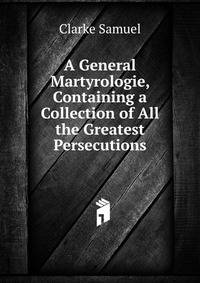 A General Martyrologie, Containing a Collection of All the Greatest Persecutions ...