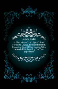 A Narrative of Lord Byron's Last Journey to Greece, Extracted from the Journal of Count Peter Gamba, Who Attended His Lordship On That Expedition
