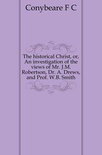 The historical Christ, or, An investigation of the views of Mr. J.M. Robertson, Dr. A. Drews, and Prof. W.B. Smith