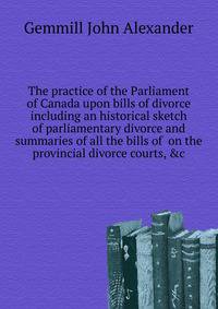 The practice of the Parliament of Canada upon bills of divorce including an historical sketch of parliamentary divorce and summaries of all the bills of ... on the provincial divorce courts, &c