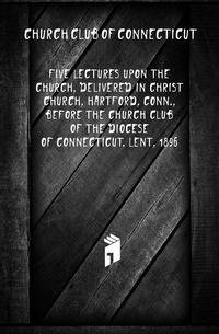 Five lectures upon the church, delivered in Christ Church, Hartford, Conn., before the Church Club of the Diocese of Connecticut. Lent, 1896