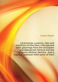 Ceremonies, customs, rites and traditions of the Jews, interspersed with gleanings from the Jerusalem and Babylonish Talmud and the Targums, Mishna, Gemara, ... also a copious selection from some of their
