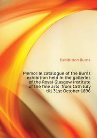 Memorial catalogue of the Burns exhibition held in the galleries of the Royal Glasgow institute of the fine arts ... from 15th July till 31st October 1896