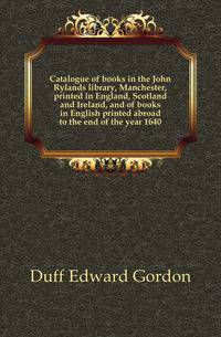 Catalogue of books in the John Rylands library, Manchester, printed in England, Scotland and Ireland, and of books in English printed abroad to the end of the year 1640