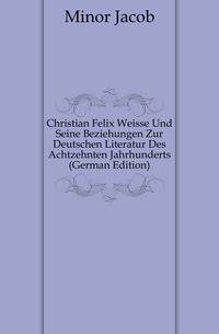 Christian Felix Weisse Und Seine Beziehungen Zur Deutschen Literatur Des Achtzehnten Jahrhunderts (German Edition)