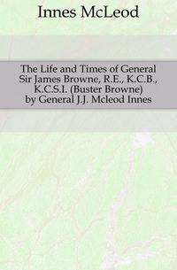 The Life and Times of General Sir James Browne, R.E., K.C.B., K.C.S.I. (Buster Browne) by General J.J. Mcleod Innes