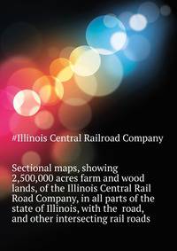 Sectional maps, showing 2,500,000 acres farm and wood lands, of the Illinois Central Rail Road Company, in all parts of the state of Illinois, with the ... road, and other intersecting rail roads ..