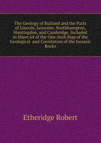 The Geology of Rutland and the Parts of Lincoln, Leicester, Northhampton, Huntingdon, and Cambridge, Included in Sheet 64 of the One-Inch Map of the Geological ... and Correlation of the Jurassic Rocks