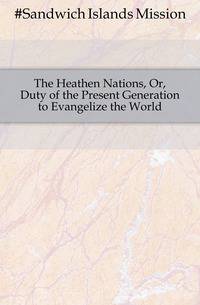 The Heathen Nations, Or, Duty of the Present Generation to Evangelize the World