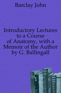 Introductory Lectures to a Course of Anatomy, with a Memoir of the Author by G. Ballingall