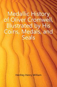 Medallic History of Oliver Cromwell, Illustrated by His Coins, Medals, and Seals