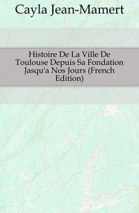 Histoire De La Ville De Toulouse Depuis Sa Fondation Jasqu'a Nos Jours (French Edition)