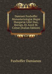 Damiani Fuxhoffer ... Monasteriologiae Regni Hungariae Libri Duo, Recogn. Et Auxit M. Czinar (Italian Edition)
