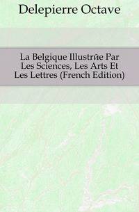 La Belgique Illustree Par Les Sciences, Les Arts Et Les Lettres (French Edition)