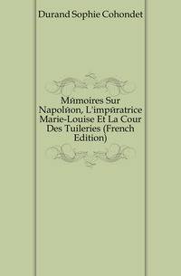 Memoires Sur Napoleon, L'imperatrice Marie-Louise Et La Cour Des Tuileries (French Edition)