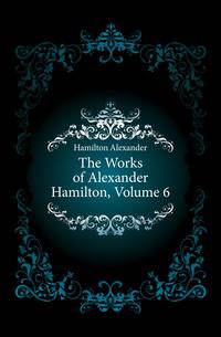 The Works of Alexander Hamilton, Volume 6