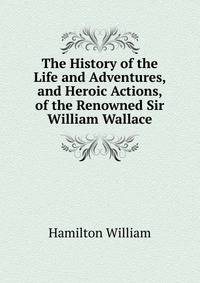 The History of the Life and Adventures, and Heroic Actions, of the Renowned Sir William Wallace ...