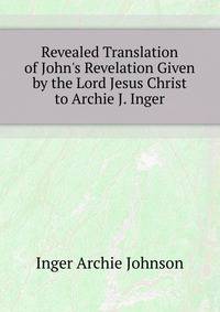 Revealed Translation of John's Revelation Given by the Lord Jesus Christ to Archie J. Inger...
