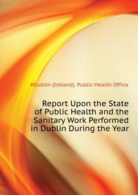 Report Upon the State of Public Health and the Sanitary Work Performed in Dublin During the Year...