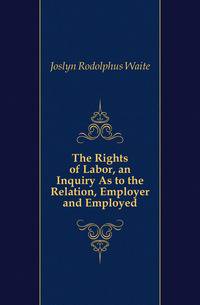 The Rights of Labor, an Inquiry As to the Relation, Employer and Employed