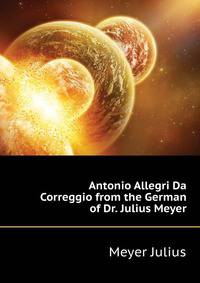 Antonio Allegri Da Correggio from the German of Dr. Julius Meyer ...