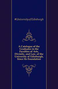 A Catalogue of the Graduates in the Faculties of Arts, Divinity, and Law, of the University of Edinburgh, Since Its Foundation