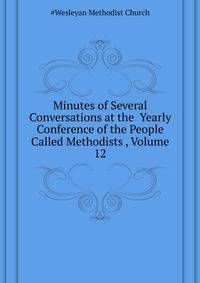 Minutes of Several Conversations at the ... Yearly Conference of the People Called Methodists ..., Volume 12