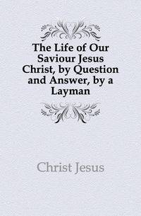 The Life of Our Saviour Jesus Christ, by Question and Answer, by a Layman