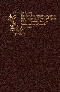 Recherches Archeologiques, Historiques, Biographiques Et Litteraires Sur La Normandie (French Edition)