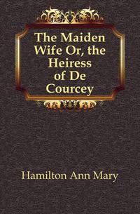 The Maiden Wife Or, the Heiress of De Courcey