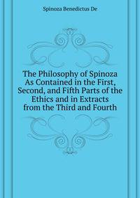 The Philosophy of Spinoza As Contained in the First, Second, and Fifth Parts of the "Ethics" and in Extracts from the Third and Fourth