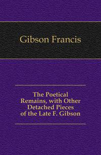 The Poetical Remains, with Other Detached Pieces of the Late F. Gibson