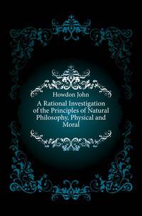 A Rational Investigation of the Principles of Natural Philosophy, Physical and Moral