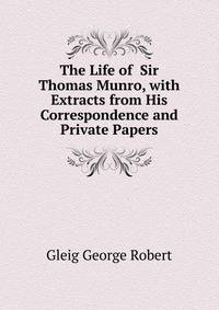 The Life of ... Sir Thomas Munro, with Extracts from His Correspondence and Private Papers