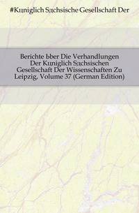 Berichte Uber Die Verhandlungen Der Koeniglich Saechsischen Gesellschaft Der Wissenschaften Zu Leipzig, Volume 37 (German Edition)