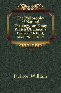 The Philosophy of Natural Theology, an Essay Which Obtained a Prize at Oxford, Nov. 26Th, 1872