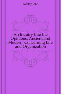 An Inquiry Into the Opinions, Ancient and Modern, Concerning Life and Organization
