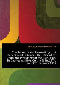 The Report of the Proceedings and Papers Read in Prince's Hall, Piccadilly, Under the Presidency of the Right Hon. Sir Charles W. Dilke... On the 28Th, 29Th, and 30Th January, 1885